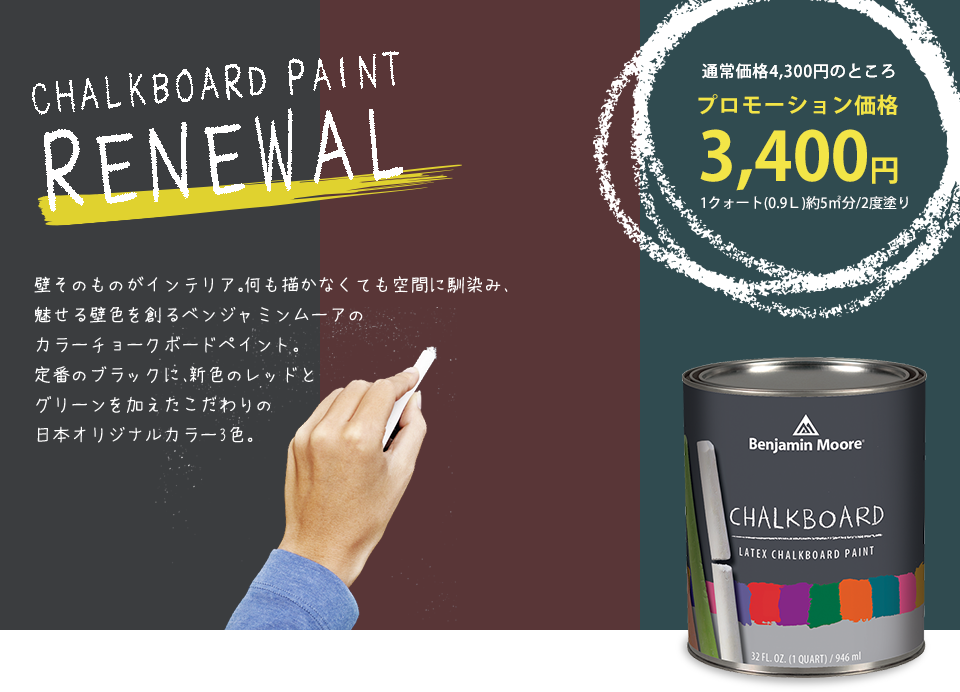 CHALKBOARD PAINT RENEWAL 壁そのものがインテリア。何も描かなくても空間に馴染み、魅せる壁色を創るベンジャミンムーアのカラーチョークボードペイント。定番のブラックに、新色のレッドとグリーンを加えたこだわりの日本オリジナルカラー3色。通常価格4,300円のところプロモーション価格3,400円 1クォート（0.9L）約5平方メートル分/2度塗り